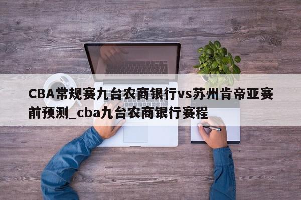 CBA常规赛九台农商银行vs苏州肯帝亚赛前预测_cba九台农商银行赛程