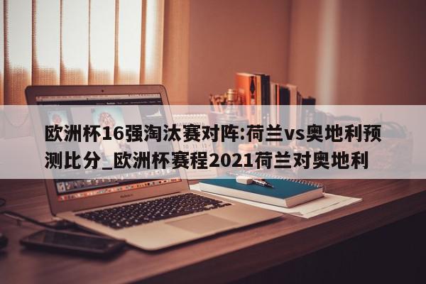 欧洲杯16强淘汰赛对阵:荷兰vs奥地利预测比分_欧洲杯赛程2021荷兰对奥地利