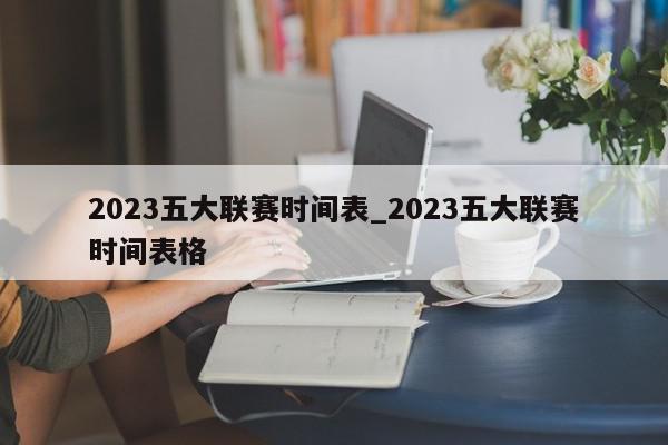 2023五大联赛时间表_2023五大联赛时间表格