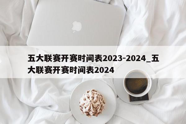 五大联赛开赛时间表2023-2024_五大联赛开赛时间表2024