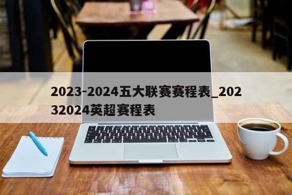 2023-2024五大联赛赛程表_20232024英超赛程表