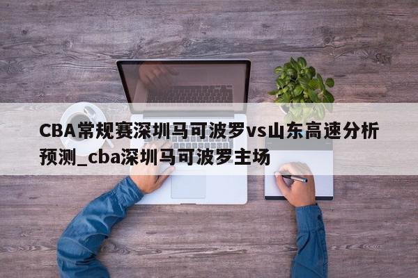 CBA常规赛深圳马可波罗vs山东高速分析预测_cba深圳马可波罗主场