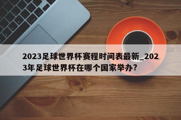 2023足球世界杯赛程时间表最新_2023年足球世界杯在哪个国家举办?