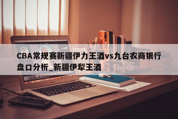 CBA常规赛新疆伊力王酒vs九台农商银行盘口分析_新疆伊犁王酒