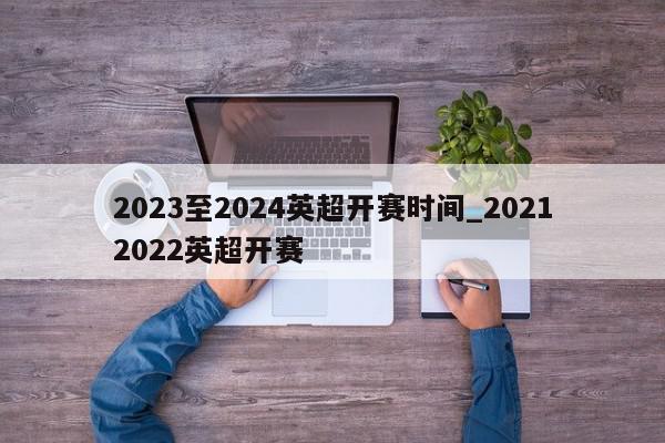 2023至2024英超开赛时间_20212022英超开赛