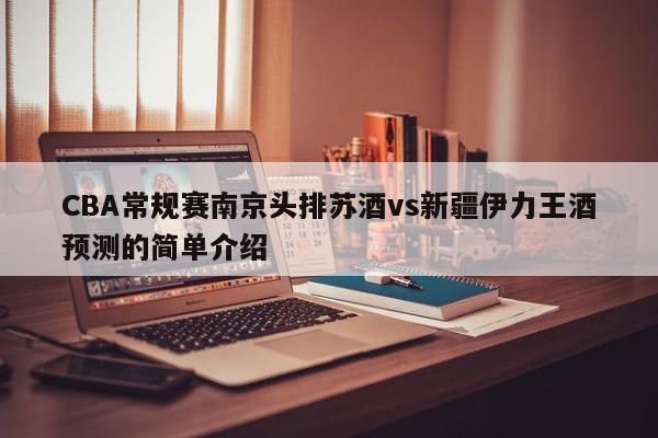 CBA常规赛南京头排苏酒vs新疆伊力王酒预测的简单介绍