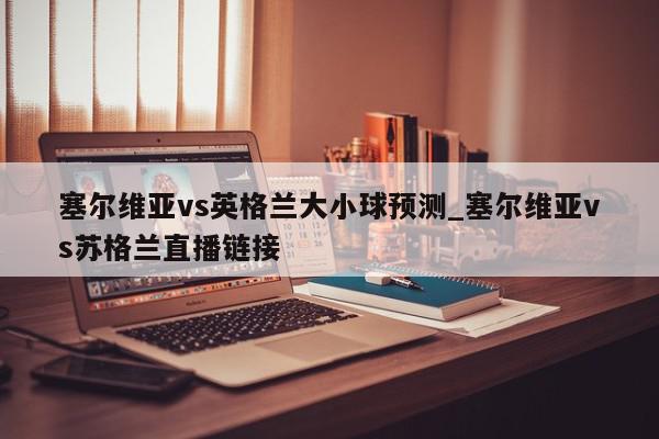 塞尔维亚vs英格兰大小球预测_塞尔维亚vs苏格兰直播链接