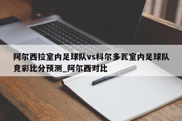 阿尔西拉室内足球队vs科尔多瓦室内足球队竞彩比分预测_阿尔西对比