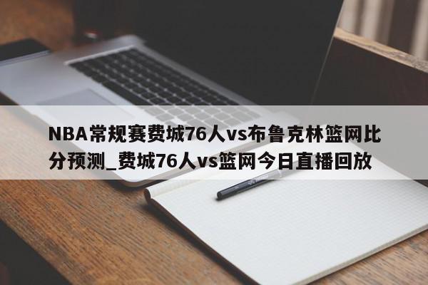 NBA常规赛费城76人vs布鲁克林篮网比分预测_费城76人vs篮网今日直播回放