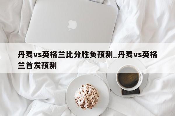 丹麦vs英格兰比分胜负预测_丹麦vs英格兰首发预测