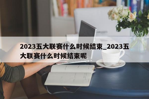 2023五大联赛什么时候结束_2023五大联赛什么时候结束呢