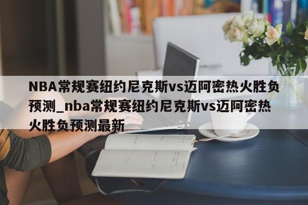 NBA常规赛纽约尼克斯vs迈阿密热火胜负预测_nba常规赛纽约尼克斯vs迈阿密热火胜负预测最新