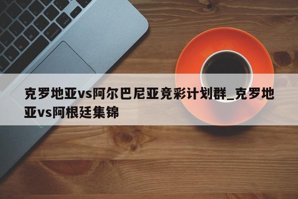 克罗地亚vs阿尔巴尼亚竞彩计划群_克罗地亚vs阿根廷集锦