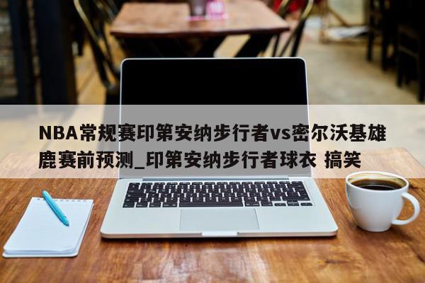 NBA常规赛印第安纳步行者vs密尔沃基雄鹿赛前预测_印第安纳步行者球衣 搞笑