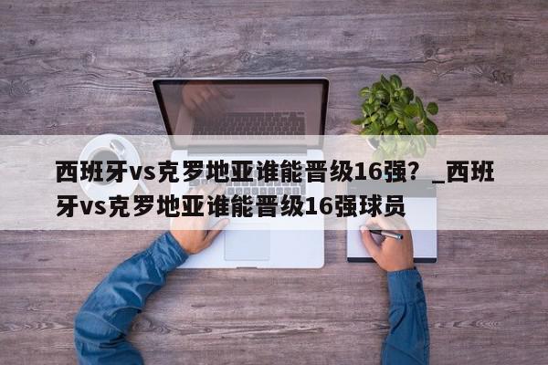 西班牙vs克罗地亚谁能晋级16强？_西班牙vs克罗地亚谁能晋级16强球员