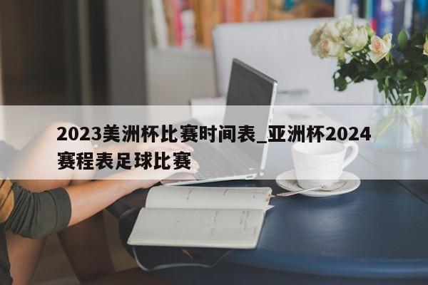 2023美洲杯比赛时间表_亚洲杯2024赛程表足球比赛