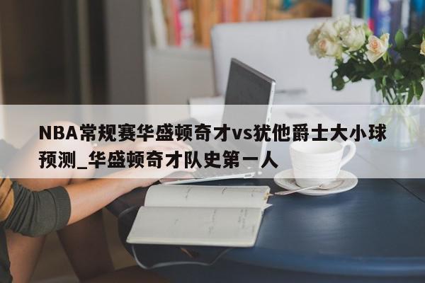 NBA常规赛华盛顿奇才vs犹他爵士大小球预测_华盛顿奇才队史第一人