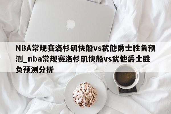 NBA常规赛洛杉矶快船vs犹他爵士胜负预测_nba常规赛洛杉矶快船vs犹他爵士胜负预测分析