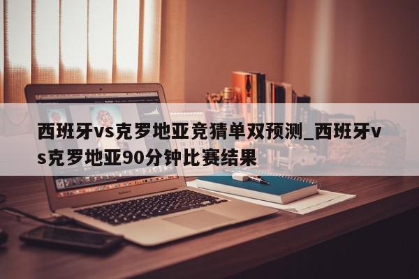 西班牙vs克罗地亚竞猜单双预测_西班牙vs克罗地亚90分钟比赛结果