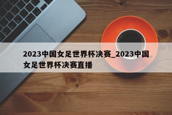 2023中国女足世界杯决赛_2023中国女足世界杯决赛直播