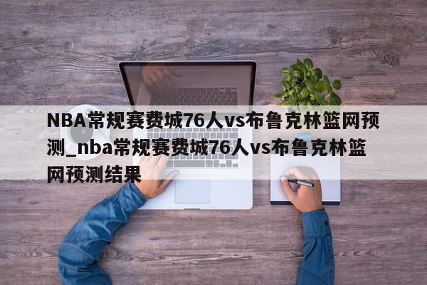 NBA常规赛费城76人vs布鲁克林篮网预测_nba常规赛费城76人vs布鲁克林篮网预测结果