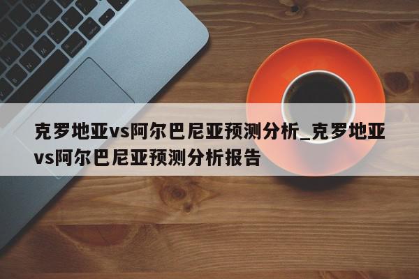 克罗地亚vs阿尔巴尼亚预测分析_克罗地亚vs阿尔巴尼亚预测分析报告