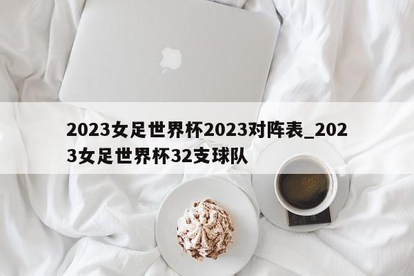 2023女足世界杯2023对阵表_2023女足世界杯32支球队