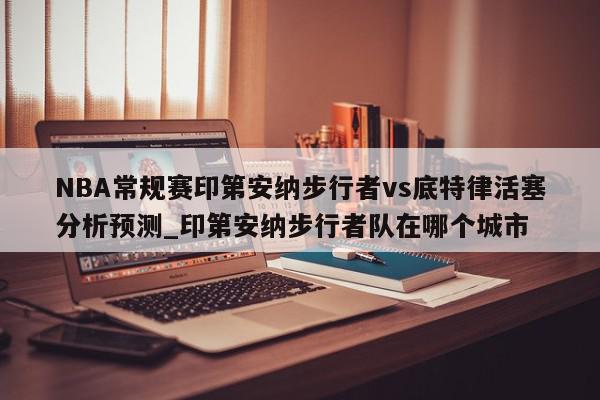 NBA常规赛印第安纳步行者vs底特律活塞分析预测_印第安纳步行者队在哪个城市