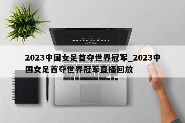 2023中国女足首夺世界冠军_2023中国女足首夺世界冠军直播回放