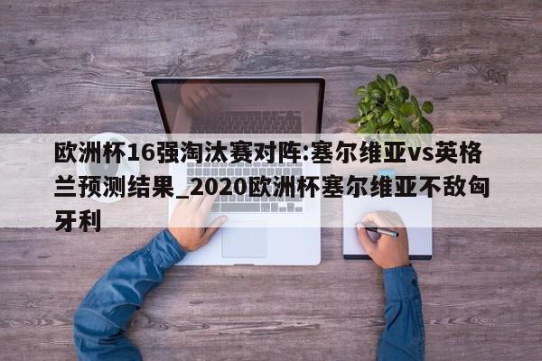 欧洲杯16强淘汰赛对阵:塞尔维亚vs英格兰预测结果_2020欧洲杯塞尔维亚不敌匈牙利