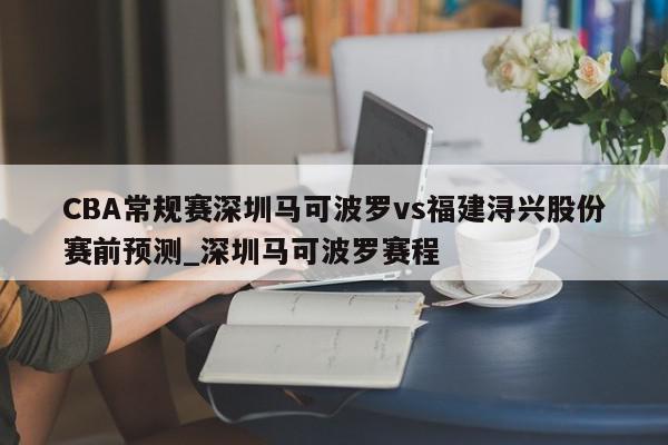 CBA常规赛深圳马可波罗vs福建浔兴股份赛前预测_深圳马可波罗赛程