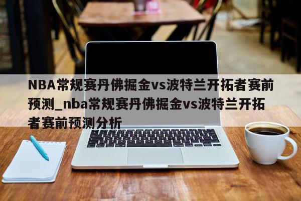 NBA常规赛丹佛掘金vs波特兰开拓者赛前预测_nba常规赛丹佛掘金vs波特兰开拓者赛前预测分析