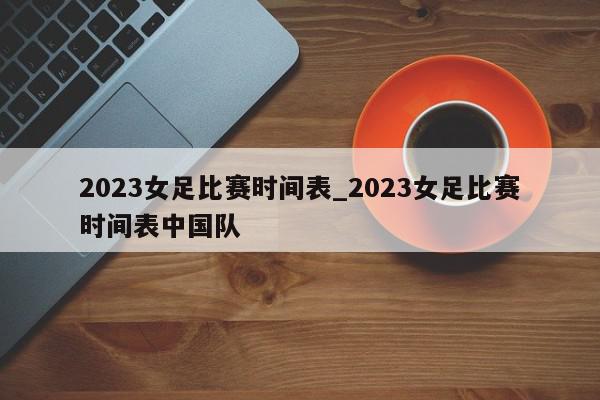 2023女足比赛时间表_2023女足比赛时间表中国队