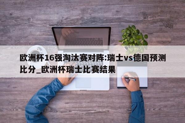 欧洲杯16强淘汰赛对阵:瑞士vs德国预测比分_欧洲杯瑞士比赛结果