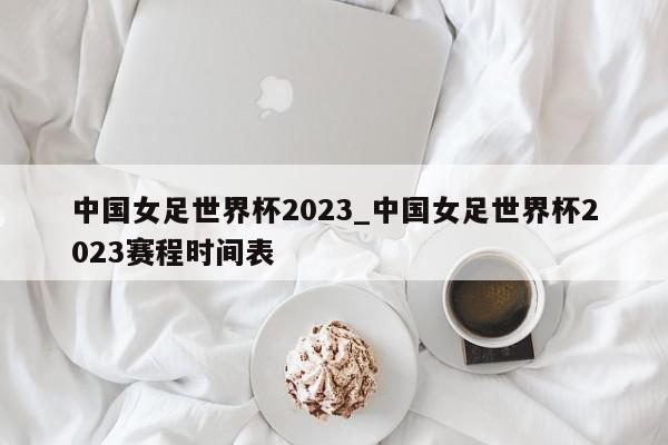 中国女足世界杯2023_中国女足世界杯2023赛程时间表