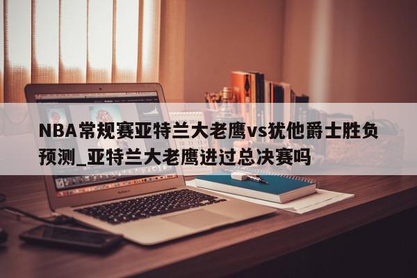 NBA常规赛亚特兰大老鹰vs犹他爵士胜负预测_亚特兰大老鹰进过总决赛吗