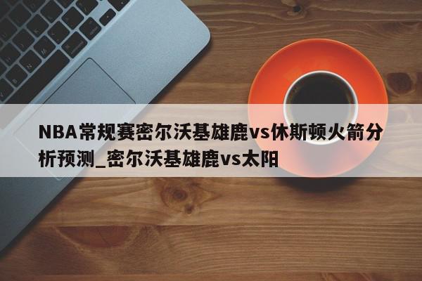 NBA常规赛密尔沃基雄鹿vs休斯顿火箭分析预测_密尔沃基雄鹿vs太阳