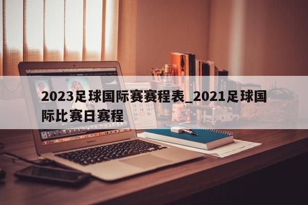 2023足球国际赛赛程表_2021足球国际比赛日赛程