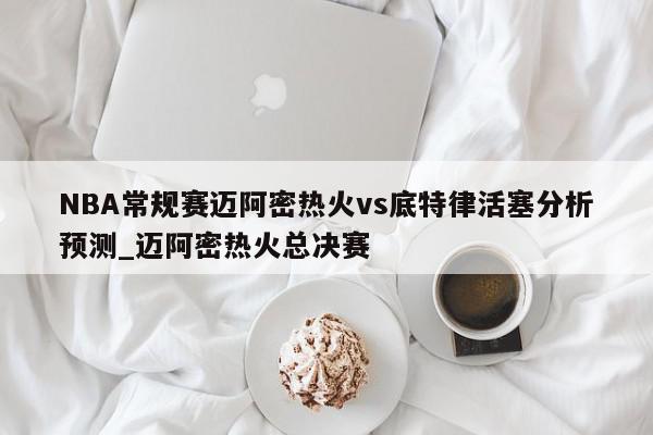 NBA常规赛迈阿密热火vs底特律活塞分析预测_迈阿密热火总决赛