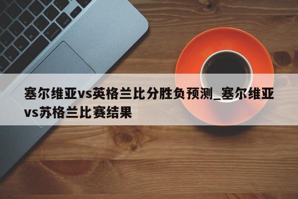 塞尔维亚vs英格兰比分胜负预测_塞尔维亚vs苏格兰比赛结果