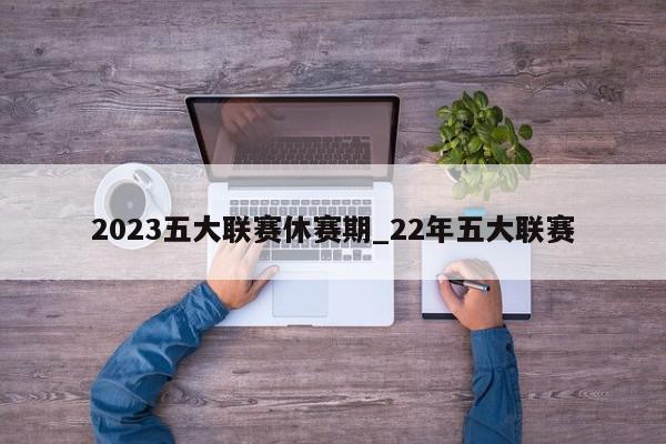 2023五大联赛休赛期_22年五大联赛