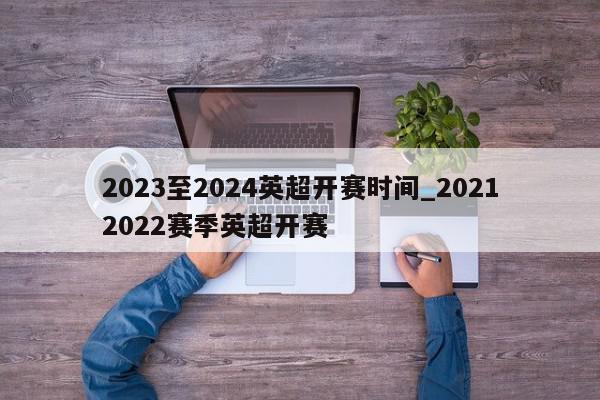 2023至2024英超开赛时间_20212022赛季英超开赛