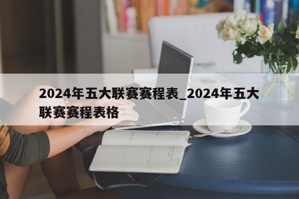 2024年五大联赛赛程表_2024年五大联赛赛程表格