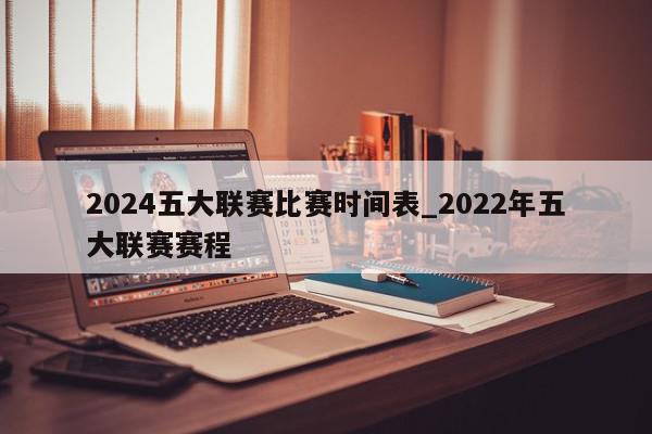 2024五大联赛比赛时间表_2022年五大联赛赛程