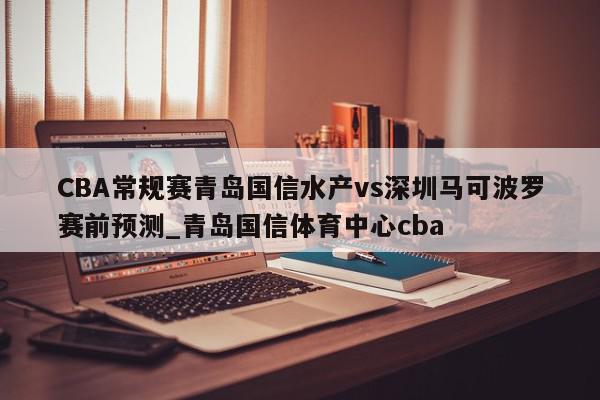 CBA常规赛青岛国信水产vs深圳马可波罗赛前预测_青岛国信体育中心cba