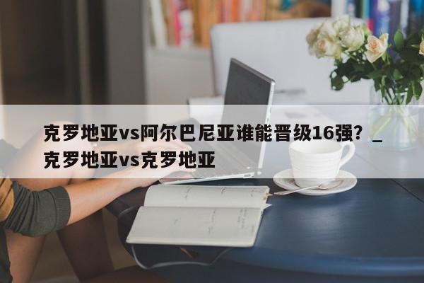 克罗地亚vs阿尔巴尼亚谁能晋级16强？_克罗地亚vs克罗地亚