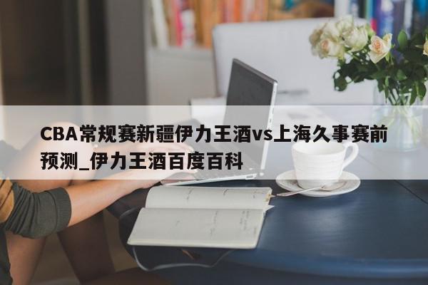 CBA常规赛新疆伊力王酒vs上海久事赛前预测_伊力王酒百度百科