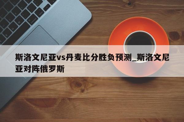 斯洛文尼亚vs丹麦比分胜负预测_斯洛文尼亚对阵俄罗斯