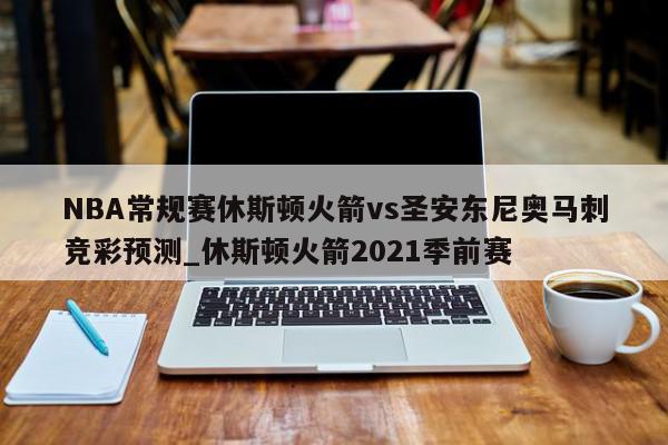 NBA常规赛休斯顿火箭vs圣安东尼奥马刺竞彩预测_休斯顿火箭2021季前赛