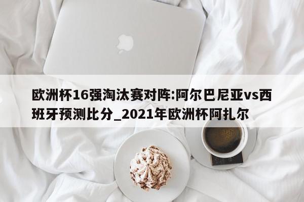 欧洲杯16强淘汰赛对阵:阿尔巴尼亚vs西班牙预测比分_2021年欧洲杯阿扎尔